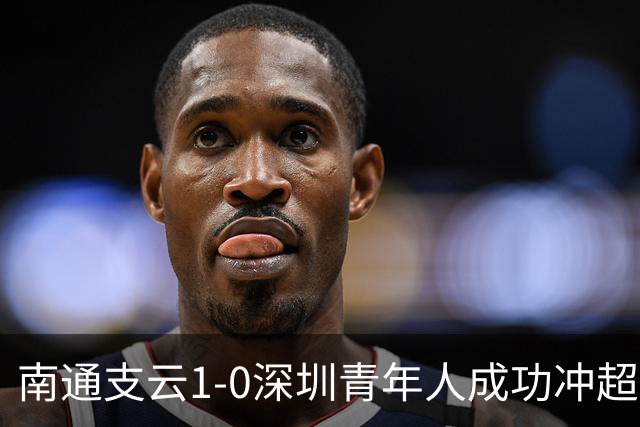 南通支云1-0深圳青年人成功冲超！邓宇彪抽射制胜，聂旭冉神扑