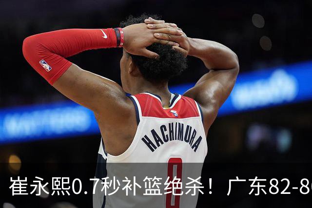 崔永熙0.7秒补篮绝杀！广东82-80险胜江苏 胡明轩13分6助 焦泊乔伤离退