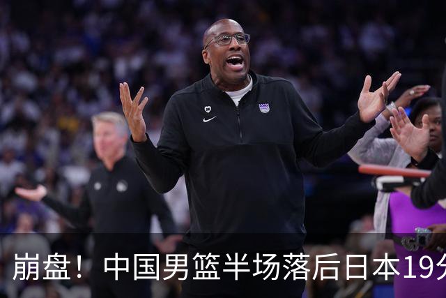 崩盘！中国男篮半场落后日本19分 被轰11-0全队无人得分上双