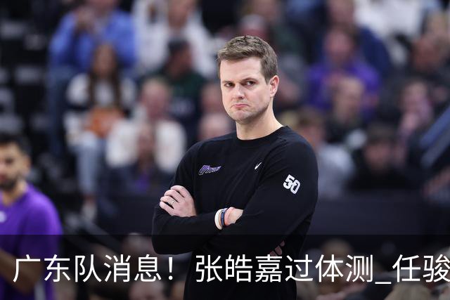 广东队消息！张皓嘉过体测 任骏飞回宏远学习 李奕臻在新球队当核