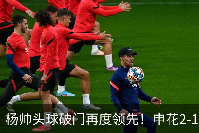 杨帅头球破门再度领先！申花2-1淡滨尼流浪
