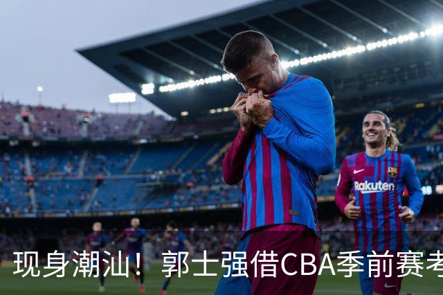 现身潮汕！郭士强借CBA季前赛考察球员 高诗岩胡明轩都在该赛区