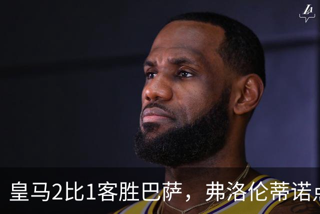 皇马2比1客胜巴萨，弗洛伦蒂诺点名嘉奖四将