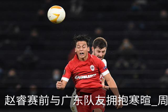 赵睿赛前与广东队友拥抱寒暄 周鹏明确表态即将退役