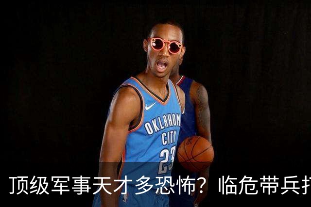顶级军事天才多恐怖？临危带兵打败十倍敌军，伟人评价：千古一人