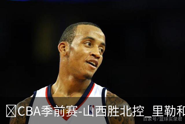🏀CBA季前赛-山西胜北控 里勒&迪亚洛遭驱逐 北控三分14中0