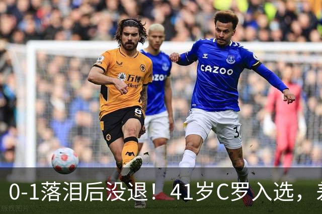 0-1落泪后没退！41岁C罗入选，差21球到1000