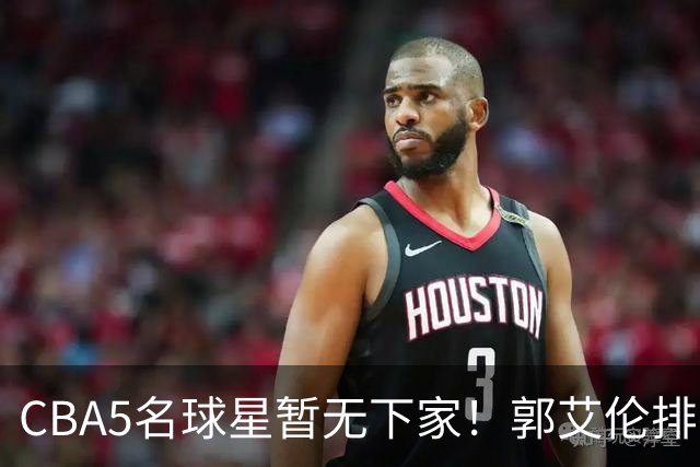 CBA5名球星暂无下家！郭艾伦排在首位，有人放弃高薪也不愿降级